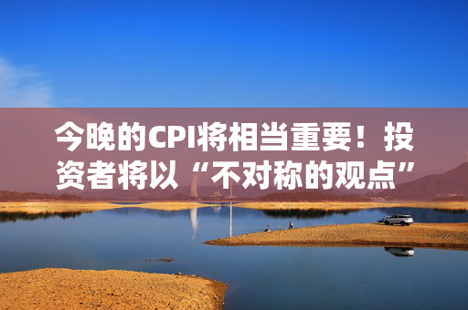 今晚的CPI将相当重要！投资者将以“不对称的观点”看待数据