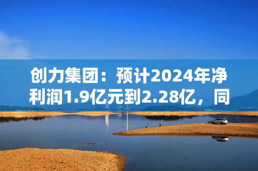 创力集团：预计2024年净利润1.9亿元到2.28亿，同比下降43.23%到52.69%