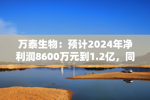 万泰生物：预计2024年净利润8600万元到1.2亿，同比减少93.11%到90.38%