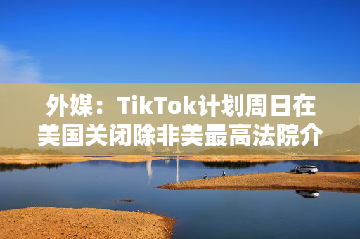 外媒：TikTok计划周日在美国关闭除非美最高法院介入阻止禁令