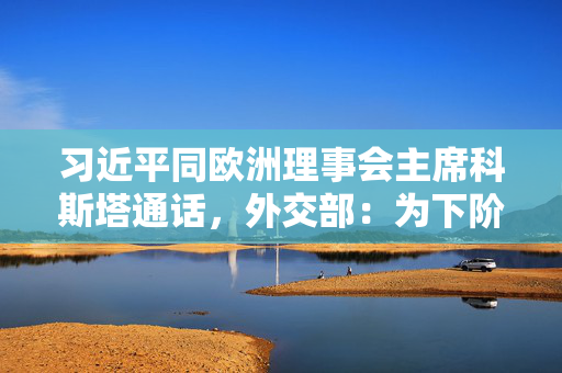 习近平同欧洲理事会主席科斯塔通话，外交部：为下阶段中欧关系发展指明方向，明确重点