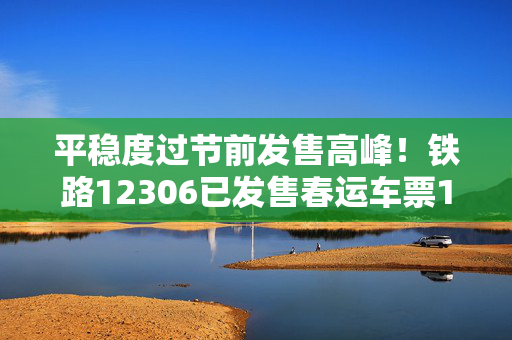 平稳度过节前发售高峰！铁路12306已发售春运车票1.2亿张