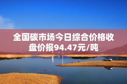 全国碳市场今日综合价格收盘价报94.47元/吨