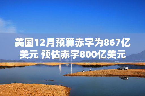 美国12月预算赤字为867亿美元 预估赤字800亿美元