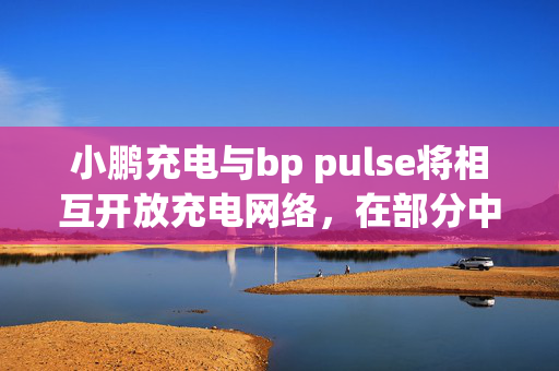 小鹏充电与bp pulse将相互开放充电网络，在部分中国核心城市试点超快充网络