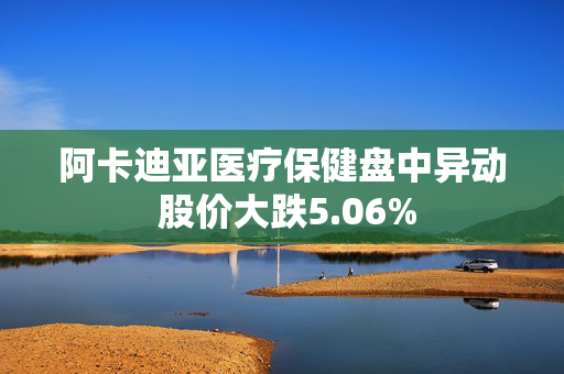 阿卡迪亚医疗保健盘中异动 股价大跌5.06%