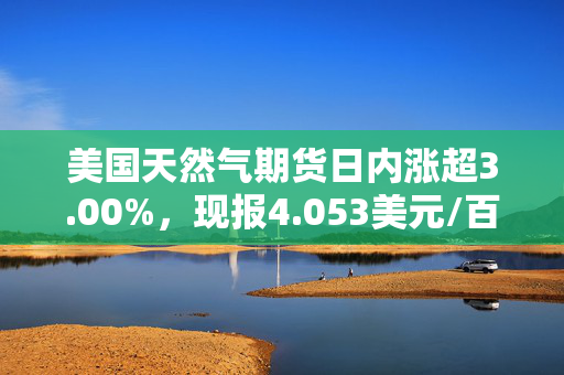 美国天然气期货日内涨超3.00%，现报4.053美元/百万英热