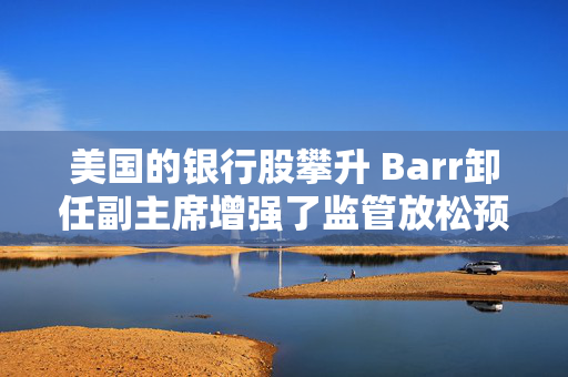 美国的银行股攀升 Barr卸任副主席增强了监管放松预期