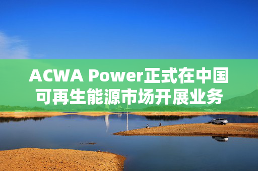 ACWA Power正式在中国可再生能源市场开展业务