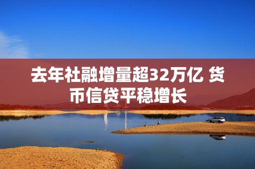 去年社融增量超32万亿 货币信贷平稳增长