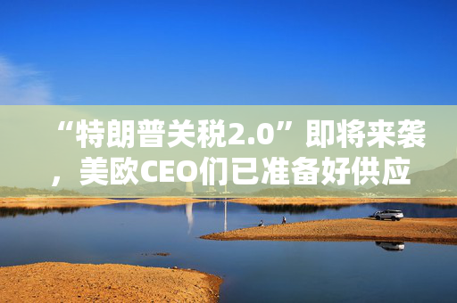 “特朗普关税2.0”即将来袭，美欧CEO们已准备好供应链“大洗牌”