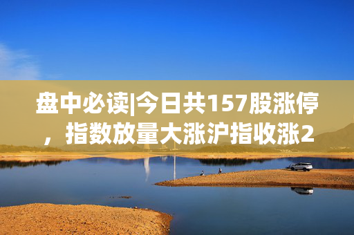 盘中必读|今日共157股涨停，指数放量大涨沪指收涨2.54%，小红书、机器人概念全天强势