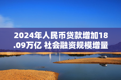 2024年人民币贷款增加18.09万亿 社会融资规模增量处于历史较高水平