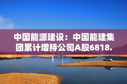 中国能源建设：中国能建集团累计增持公司A股6818.5万股 增持计划尚未实施完毕