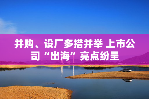 并购、设厂多措并举 上市公司“出海”亮点纷呈