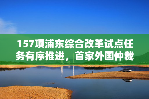 157项浦东综合改革试点任务有序推进，首家外国仲裁机构业务机构落地