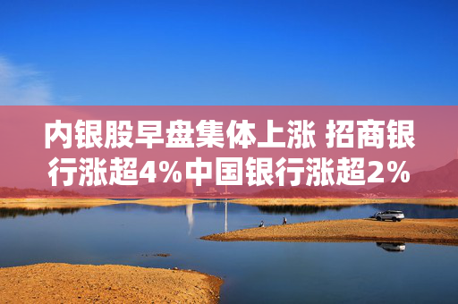 内银股早盘集体上涨 招商银行涨超4%中国银行涨超2%