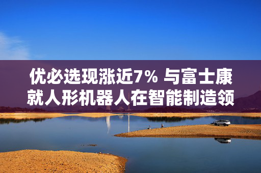 优必选现涨近7% 与富士康就人形机器人在智能制造领域建立长期战略合作