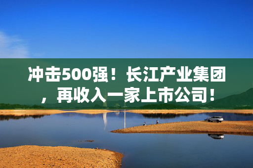 冲击500强！长江产业集团，再收入一家上市公司！