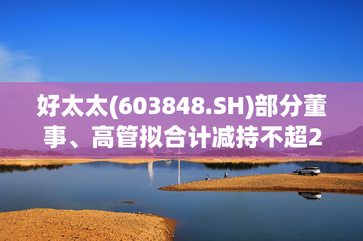 好太太(603848.SH)部分董事、高管拟合计减持不超27.5万股