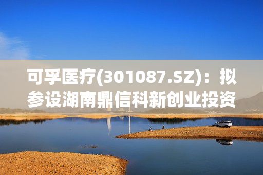 可孚医疗(301087.SZ)：拟参设湖南鼎信科新创业投资基金