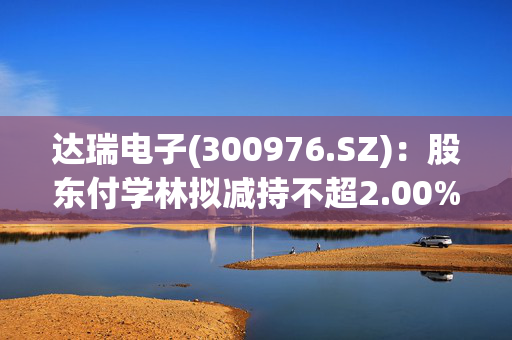 达瑞电子(300976.SZ)：股东付学林拟减持不超2.00%股份