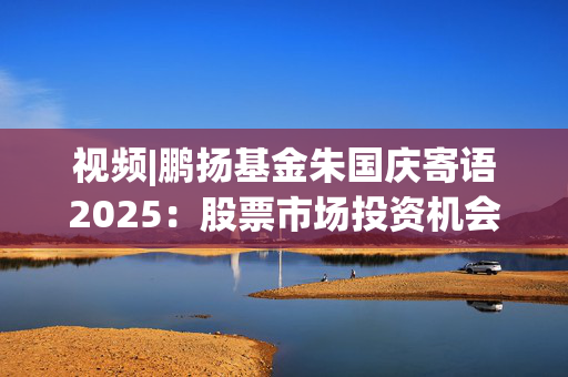 视频|鹏扬基金朱国庆寄语2025：股票市场投资机会非常大 祝投资者投资顺利！