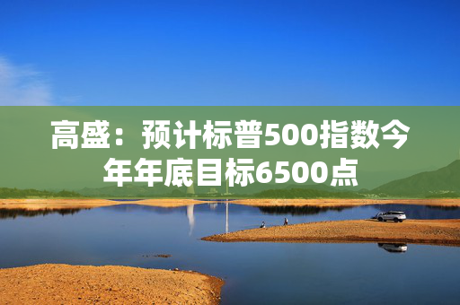 高盛：预计标普500指数今年年底目标6500点