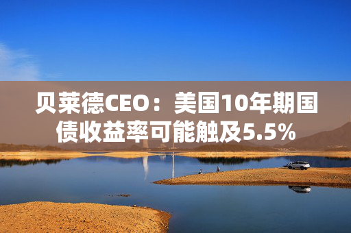 贝莱德CEO：美国10年期国债收益率可能触及5.5%