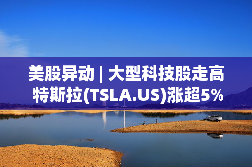 美股异动 | 大型科技股走高 特斯拉(TSLA.US)涨超5%