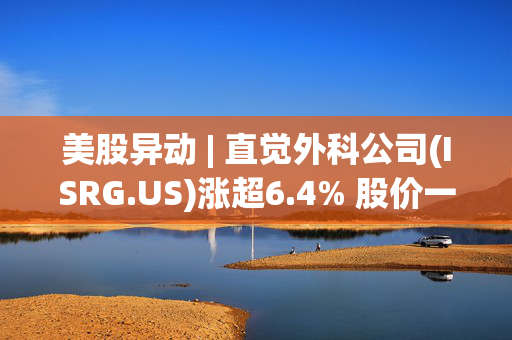 美股异动 | 直觉外科公司(ISRG.US)涨超6.4% 股价一度触及历史新高