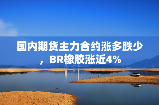 国内期货主力合约涨多跌少，BR橡胶涨近4%