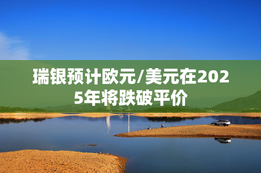 瑞银预计欧元/美元在2025年将跌破平价