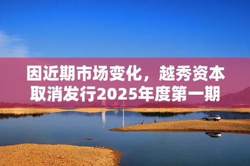 因近期市场变化，越秀资本取消发行2025年度第一期中期票据