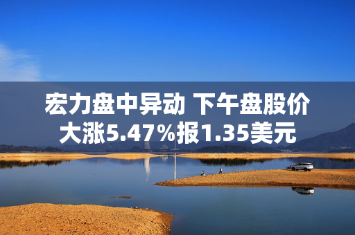 宏力盘中异动 下午盘股价大涨5.47%报1.35美元