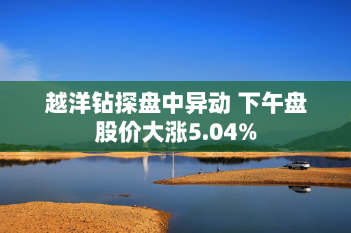 越洋钻探盘中异动 下午盘股价大涨5.04%