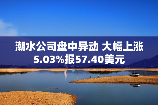 潮水公司盘中异动 大幅上涨5.03%报57.40美元