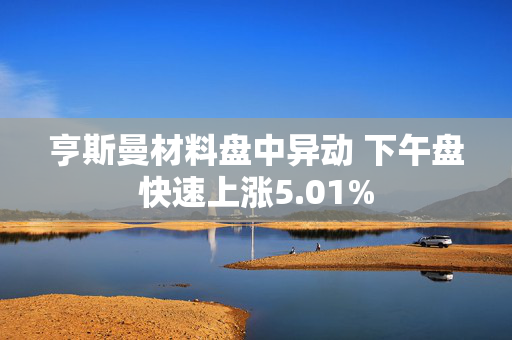 亨斯曼材料盘中异动 下午盘快速上涨5.01%