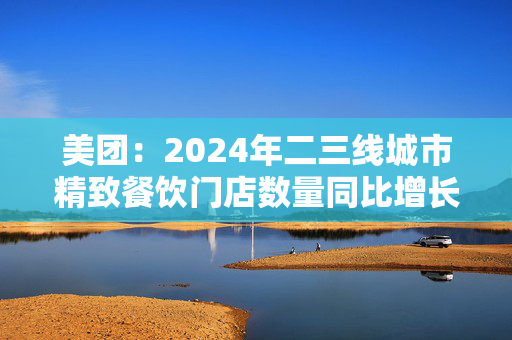 美团：2024年二三线城市精致餐饮门店数量同比增长近30%