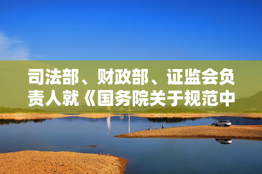 司法部、财政部、证监会负责人就《国务院关于规范中介机构为公司公开发行股票提供服务的规定》答记者问