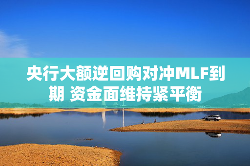 央行大额逆回购对冲MLF到期 资金面维持紧平衡