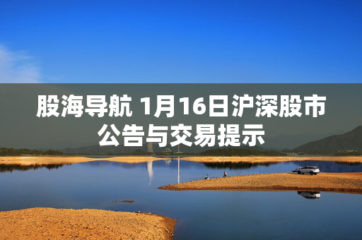 股海导航 1月16日沪深股市公告与交易提示