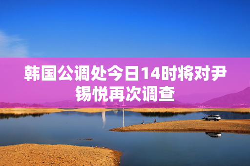 韩国公调处今日14时将对尹锡悦再次调查