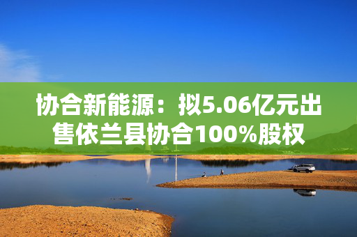 协合新能源：拟5.06亿元出售依兰县协合100%股权