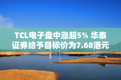 TCL电子盘中涨超5% 华泰证券给予目标价为7.68港元