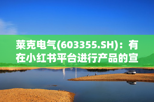 莱克电气(603355.SH)：有在小红书平台进行产品的宣传、推广和直播