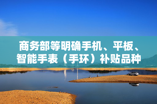 商务部等明确手机、平板、智能手表（手环）补贴品种和补贴标准 1月20日起买手机最高补500元