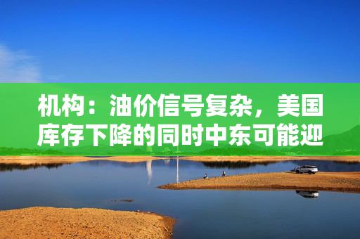 机构：油价信号复杂，美国库存下降的同时中东可能迎来停火