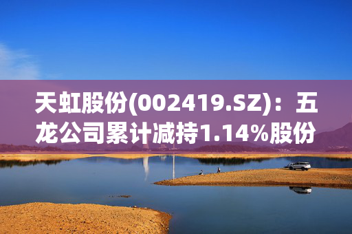 天虹股份(002419.SZ)：五龙公司累计减持1.14%股份