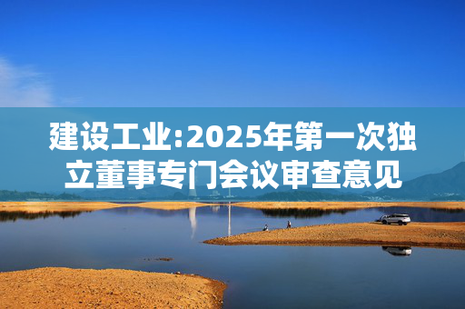 建设工业:2025年第一次独立董事专门会议审查意见